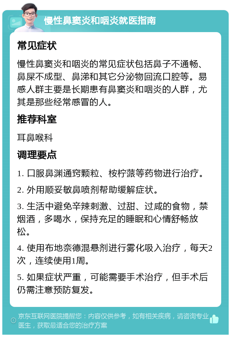 慢性鼻窦炎和咽炎就医指南 常见症状 慢性鼻窦炎和咽炎的常见症状包括鼻子不通畅、鼻屎不成型、鼻涕和其它分泌物回流口腔等。易感人群主要是长期患有鼻窦炎和咽炎的人群，尤其是那些经常感冒的人。 推荐科室 耳鼻喉科 调理要点 1. 口服鼻渊通窍颗粒、桉柠蒎等药物进行治疗。 2. 外用顺妥敏鼻喷剂帮助缓解症状。 3. 生活中避免辛辣刺激、过甜、过咸的食物，禁烟酒，多喝水，保持充足的睡眠和心情舒畅放松。 4. 使用布地奈德混悬剂进行雾化吸入治疗，每天2次，连续使用1周。 5. 如果症状严重，可能需要手术治疗，但手术后仍需注意预防复发。