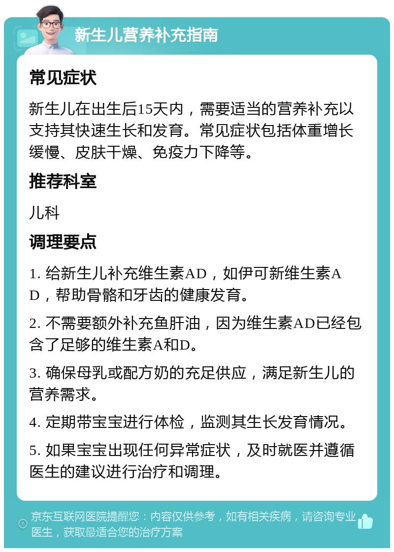 新生儿营养补充指南 常见症状 新生儿在出生后15天内，需要适当的营养补充以支持其快速生长和发育。常见症状包括体重增长缓慢、皮肤干燥、免疫力下降等。 推荐科室 儿科 调理要点 1. 给新生儿补充维生素AD，如伊可新维生素AD，帮助骨骼和牙齿的健康发育。 2. 不需要额外补充鱼肝油，因为维生素AD已经包含了足够的维生素A和D。 3. 确保母乳或配方奶的充足供应，满足新生儿的营养需求。 4. 定期带宝宝进行体检，监测其生长发育情况。 5. 如果宝宝出现任何异常症状，及时就医并遵循医生的建议进行治疗和调理。