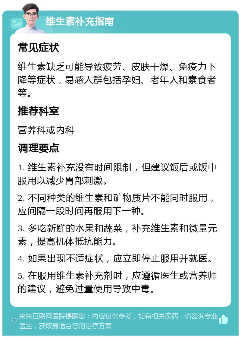 维生素补充指南 常见症状 维生素缺乏可能导致疲劳、皮肤干燥、免疫力下降等症状，易感人群包括孕妇、老年人和素食者等。 推荐科室 营养科或内科 调理要点 1. 维生素补充没有时间限制，但建议饭后或饭中服用以减少胃部刺激。 2. 不同种类的维生素和矿物质片不能同时服用，应间隔一段时间再服用下一种。 3. 多吃新鲜的水果和蔬菜，补充维生素和微量元素，提高机体抵抗能力。 4. 如果出现不适症状，应立即停止服用并就医。 5. 在服用维生素补充剂时，应遵循医生或营养师的建议，避免过量使用导致中毒。