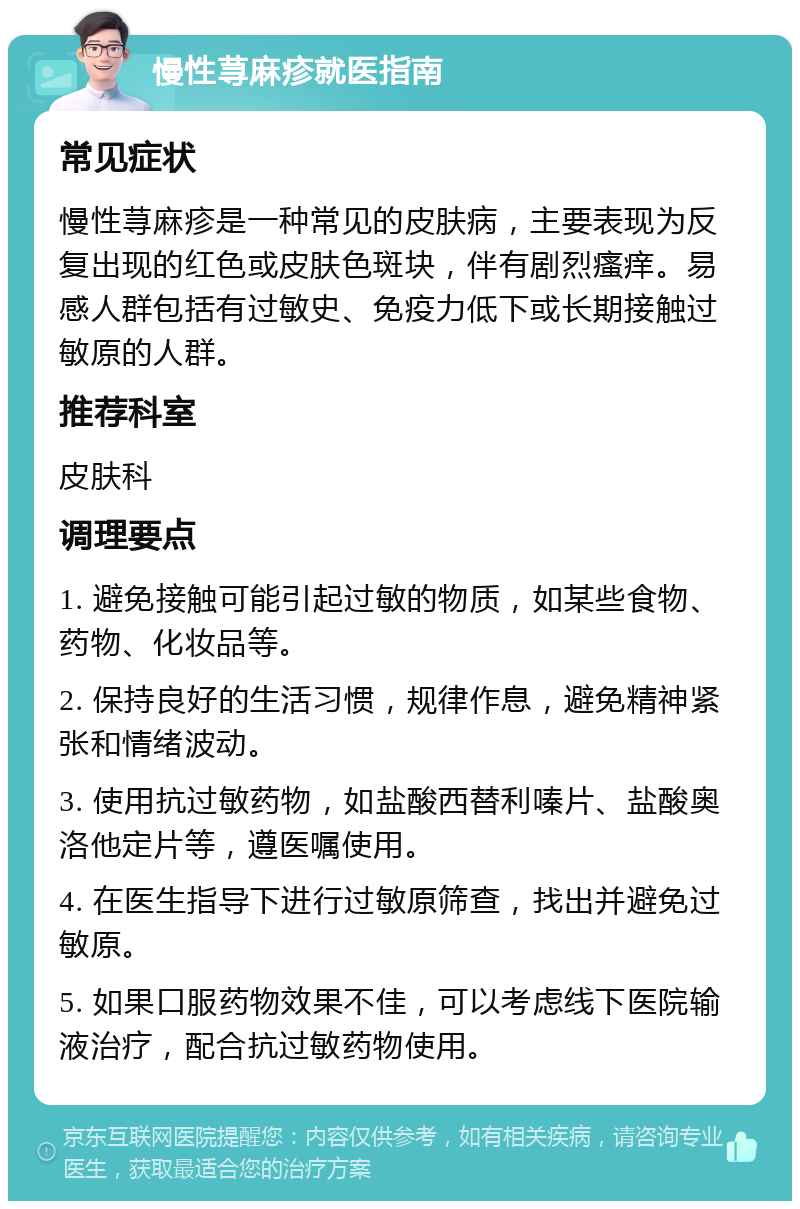 慢性荨麻疹就医指南 常见症状 慢性荨麻疹是一种常见的皮肤病，主要表现为反复出现的红色或皮肤色斑块，伴有剧烈瘙痒。易感人群包括有过敏史、免疫力低下或长期接触过敏原的人群。 推荐科室 皮肤科 调理要点 1. 避免接触可能引起过敏的物质，如某些食物、药物、化妆品等。 2. 保持良好的生活习惯，规律作息，避免精神紧张和情绪波动。 3. 使用抗过敏药物，如盐酸西替利嗪片、盐酸奥洛他定片等，遵医嘱使用。 4. 在医生指导下进行过敏原筛查，找出并避免过敏原。 5. 如果口服药物效果不佳，可以考虑线下医院输液治疗，配合抗过敏药物使用。