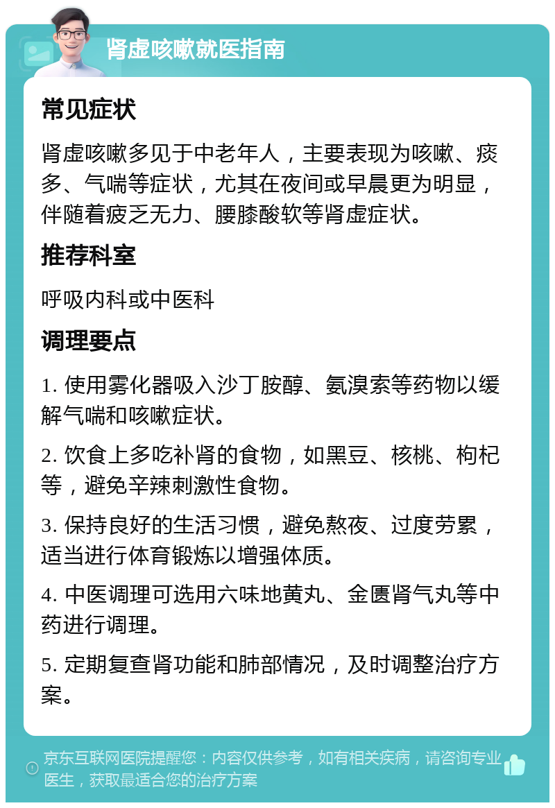 肾虚咳嗽就医指南 常见症状 肾虚咳嗽多见于中老年人，主要表现为咳嗽、痰多、气喘等症状，尤其在夜间或早晨更为明显，伴随着疲乏无力、腰膝酸软等肾虚症状。 推荐科室 呼吸内科或中医科 调理要点 1. 使用雾化器吸入沙丁胺醇、氨溴索等药物以缓解气喘和咳嗽症状。 2. 饮食上多吃补肾的食物，如黑豆、核桃、枸杞等，避免辛辣刺激性食物。 3. 保持良好的生活习惯，避免熬夜、过度劳累，适当进行体育锻炼以增强体质。 4. 中医调理可选用六味地黄丸、金匮肾气丸等中药进行调理。 5. 定期复查肾功能和肺部情况，及时调整治疗方案。