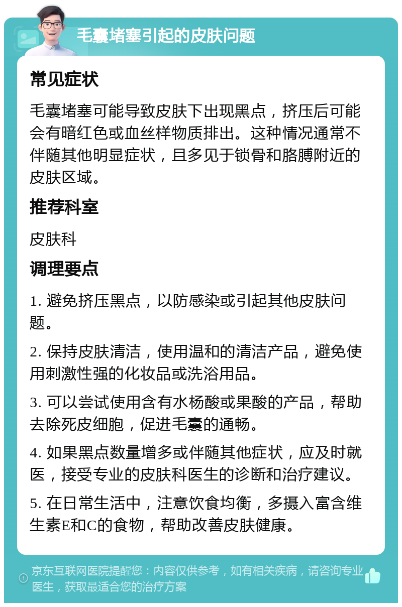 毛囊堵塞引起的皮肤问题 常见症状 毛囊堵塞可能导致皮肤下出现黑点，挤压后可能会有暗红色或血丝样物质排出。这种情况通常不伴随其他明显症状，且多见于锁骨和胳膊附近的皮肤区域。 推荐科室 皮肤科 调理要点 1. 避免挤压黑点，以防感染或引起其他皮肤问题。 2. 保持皮肤清洁，使用温和的清洁产品，避免使用刺激性强的化妆品或洗浴用品。 3. 可以尝试使用含有水杨酸或果酸的产品，帮助去除死皮细胞，促进毛囊的通畅。 4. 如果黑点数量增多或伴随其他症状，应及时就医，接受专业的皮肤科医生的诊断和治疗建议。 5. 在日常生活中，注意饮食均衡，多摄入富含维生素E和C的食物，帮助改善皮肤健康。