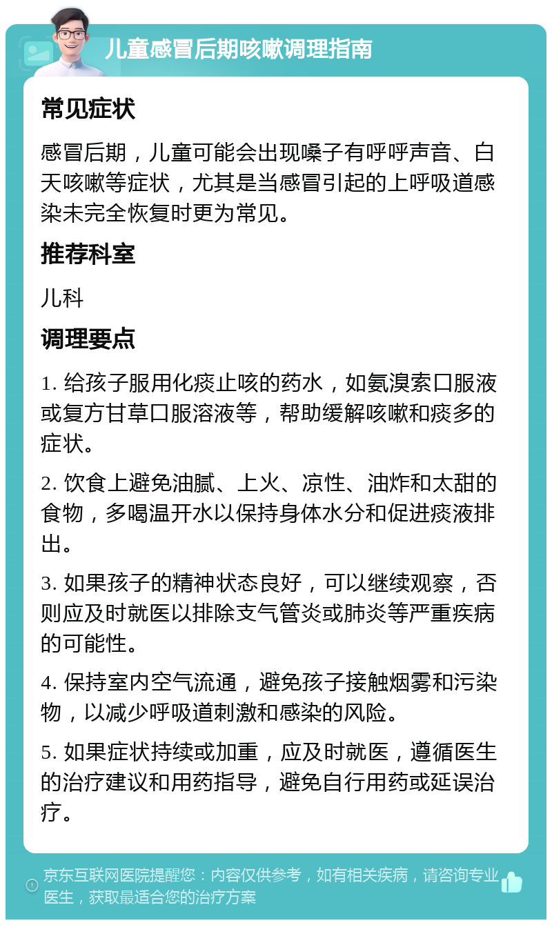 儿童感冒后期咳嗽调理指南 常见症状 感冒后期，儿童可能会出现嗓子有呼呼声音、白天咳嗽等症状，尤其是当感冒引起的上呼吸道感染未完全恢复时更为常见。 推荐科室 儿科 调理要点 1. 给孩子服用化痰止咳的药水，如氨溴索口服液或复方甘草口服溶液等，帮助缓解咳嗽和痰多的症状。 2. 饮食上避免油腻、上火、凉性、油炸和太甜的食物，多喝温开水以保持身体水分和促进痰液排出。 3. 如果孩子的精神状态良好，可以继续观察，否则应及时就医以排除支气管炎或肺炎等严重疾病的可能性。 4. 保持室内空气流通，避免孩子接触烟雾和污染物，以减少呼吸道刺激和感染的风险。 5. 如果症状持续或加重，应及时就医，遵循医生的治疗建议和用药指导，避免自行用药或延误治疗。