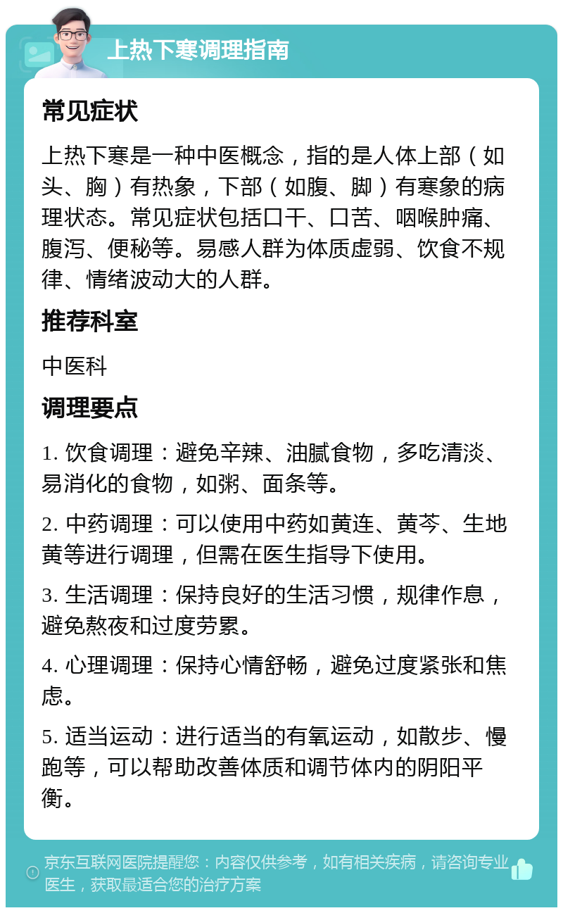 上热下寒调理指南 常见症状 上热下寒是一种中医概念，指的是人体上部（如头、胸）有热象，下部（如腹、脚）有寒象的病理状态。常见症状包括口干、口苦、咽喉肿痛、腹泻、便秘等。易感人群为体质虚弱、饮食不规律、情绪波动大的人群。 推荐科室 中医科 调理要点 1. 饮食调理：避免辛辣、油腻食物，多吃清淡、易消化的食物，如粥、面条等。 2. 中药调理：可以使用中药如黄连、黄芩、生地黄等进行调理，但需在医生指导下使用。 3. 生活调理：保持良好的生活习惯，规律作息，避免熬夜和过度劳累。 4. 心理调理：保持心情舒畅，避免过度紧张和焦虑。 5. 适当运动：进行适当的有氧运动，如散步、慢跑等，可以帮助改善体质和调节体内的阴阳平衡。