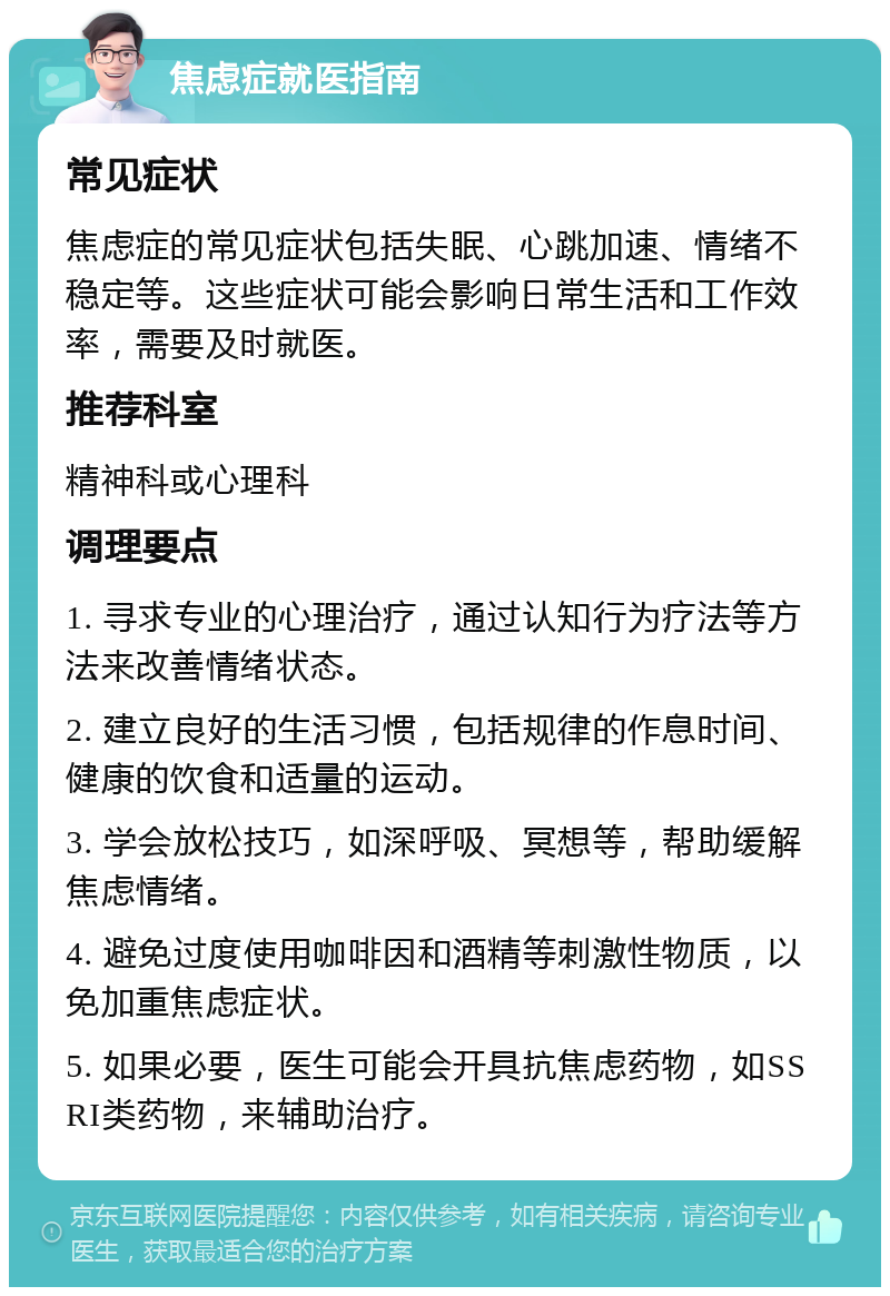 焦虑症就医指南 常见症状 焦虑症的常见症状包括失眠、心跳加速、情绪不稳定等。这些症状可能会影响日常生活和工作效率，需要及时就医。 推荐科室 精神科或心理科 调理要点 1. 寻求专业的心理治疗，通过认知行为疗法等方法来改善情绪状态。 2. 建立良好的生活习惯，包括规律的作息时间、健康的饮食和适量的运动。 3. 学会放松技巧，如深呼吸、冥想等，帮助缓解焦虑情绪。 4. 避免过度使用咖啡因和酒精等刺激性物质，以免加重焦虑症状。 5. 如果必要，医生可能会开具抗焦虑药物，如SSRI类药物，来辅助治疗。