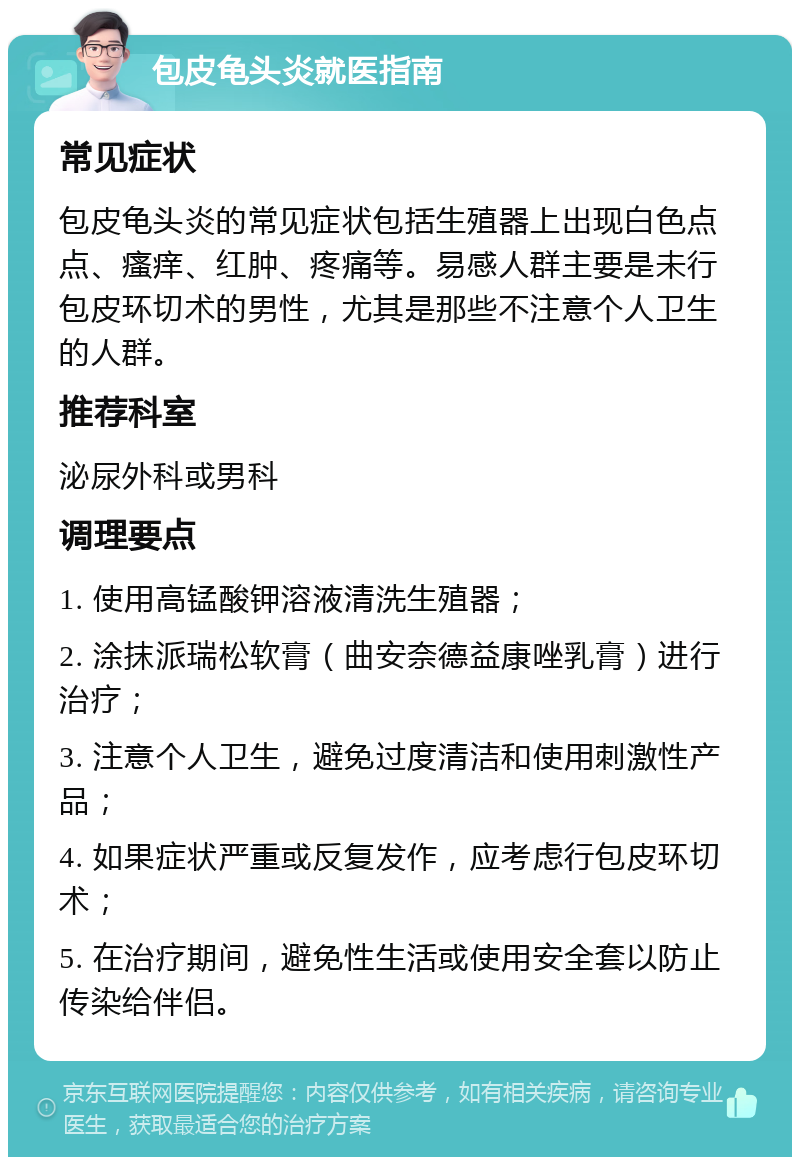 包皮龟头炎就医指南 常见症状 包皮龟头炎的常见症状包括生殖器上出现白色点点、瘙痒、红肿、疼痛等。易感人群主要是未行包皮环切术的男性，尤其是那些不注意个人卫生的人群。 推荐科室 泌尿外科或男科 调理要点 1. 使用高锰酸钾溶液清洗生殖器； 2. 涂抹派瑞松软膏（曲安奈德益康唑乳膏）进行治疗； 3. 注意个人卫生，避免过度清洁和使用刺激性产品； 4. 如果症状严重或反复发作，应考虑行包皮环切术； 5. 在治疗期间，避免性生活或使用安全套以防止传染给伴侣。