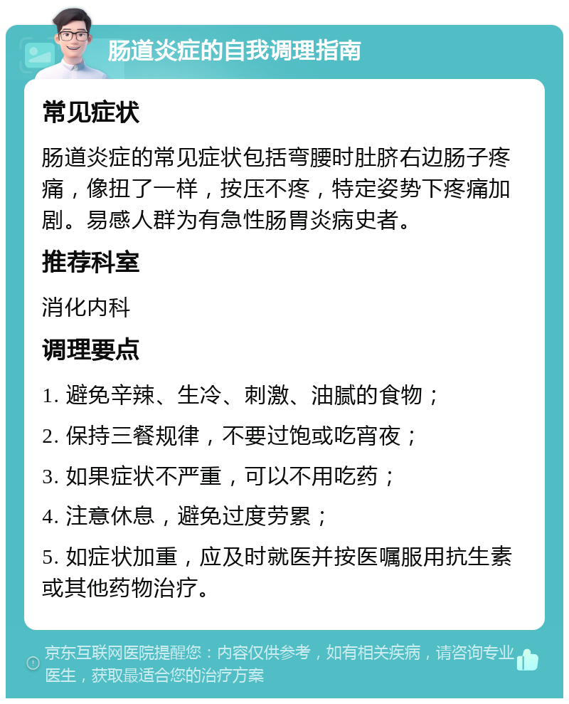 肠道炎症的自我调理指南 常见症状 肠道炎症的常见症状包括弯腰时肚脐右边肠子疼痛，像扭了一样，按压不疼，特定姿势下疼痛加剧。易感人群为有急性肠胃炎病史者。 推荐科室 消化内科 调理要点 1. 避免辛辣、生冷、刺激、油腻的食物； 2. 保持三餐规律，不要过饱或吃宵夜； 3. 如果症状不严重，可以不用吃药； 4. 注意休息，避免过度劳累； 5. 如症状加重，应及时就医并按医嘱服用抗生素或其他药物治疗。