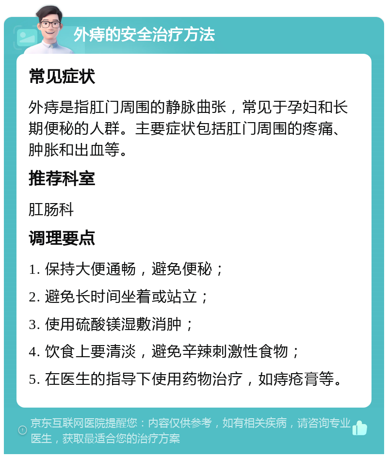 外痔的安全治疗方法 常见症状 外痔是指肛门周围的静脉曲张，常见于孕妇和长期便秘的人群。主要症状包括肛门周围的疼痛、肿胀和出血等。 推荐科室 肛肠科 调理要点 1. 保持大便通畅，避免便秘； 2. 避免长时间坐着或站立； 3. 使用硫酸镁湿敷消肿； 4. 饮食上要清淡，避免辛辣刺激性食物； 5. 在医生的指导下使用药物治疗，如痔疮膏等。