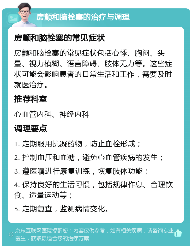 房颤和脑栓塞的治疗与调理 房颤和脑栓塞的常见症状 房颤和脑栓塞的常见症状包括心悸、胸闷、头晕、视力模糊、语言障碍、肢体无力等。这些症状可能会影响患者的日常生活和工作，需要及时就医治疗。 推荐科室 心血管内科、神经内科 调理要点 1. 定期服用抗凝药物，防止血栓形成； 2. 控制血压和血糖，避免心血管疾病的发生； 3. 遵医嘱进行康复训练，恢复肢体功能； 4. 保持良好的生活习惯，包括规律作息、合理饮食、适量运动等； 5. 定期复查，监测病情变化。