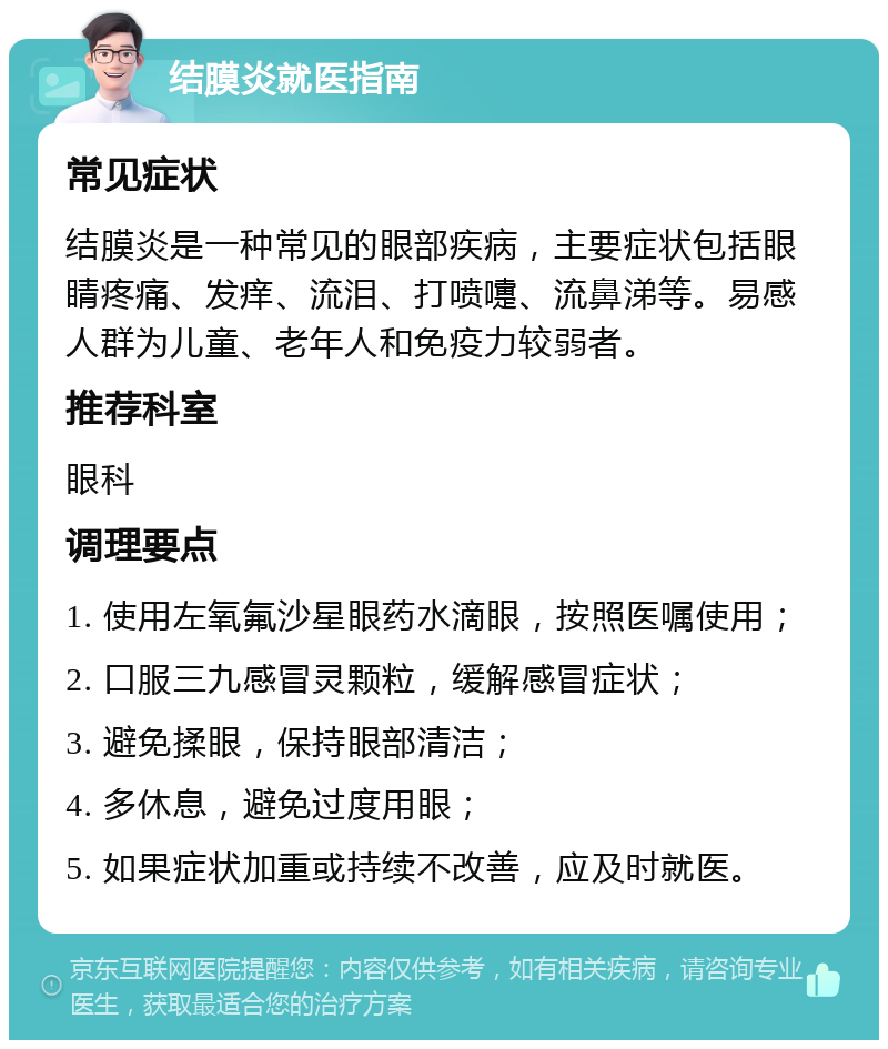 结膜炎就医指南 常见症状 结膜炎是一种常见的眼部疾病，主要症状包括眼睛疼痛、发痒、流泪、打喷嚏、流鼻涕等。易感人群为儿童、老年人和免疫力较弱者。 推荐科室 眼科 调理要点 1. 使用左氧氟沙星眼药水滴眼，按照医嘱使用； 2. 口服三九感冒灵颗粒，缓解感冒症状； 3. 避免揉眼，保持眼部清洁； 4. 多休息，避免过度用眼； 5. 如果症状加重或持续不改善，应及时就医。