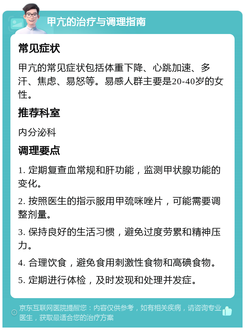 甲亢的治疗与调理指南 常见症状 甲亢的常见症状包括体重下降、心跳加速、多汗、焦虑、易怒等。易感人群主要是20-40岁的女性。 推荐科室 内分泌科 调理要点 1. 定期复查血常规和肝功能，监测甲状腺功能的变化。 2. 按照医生的指示服用甲巯咪唑片，可能需要调整剂量。 3. 保持良好的生活习惯，避免过度劳累和精神压力。 4. 合理饮食，避免食用刺激性食物和高碘食物。 5. 定期进行体检，及时发现和处理并发症。