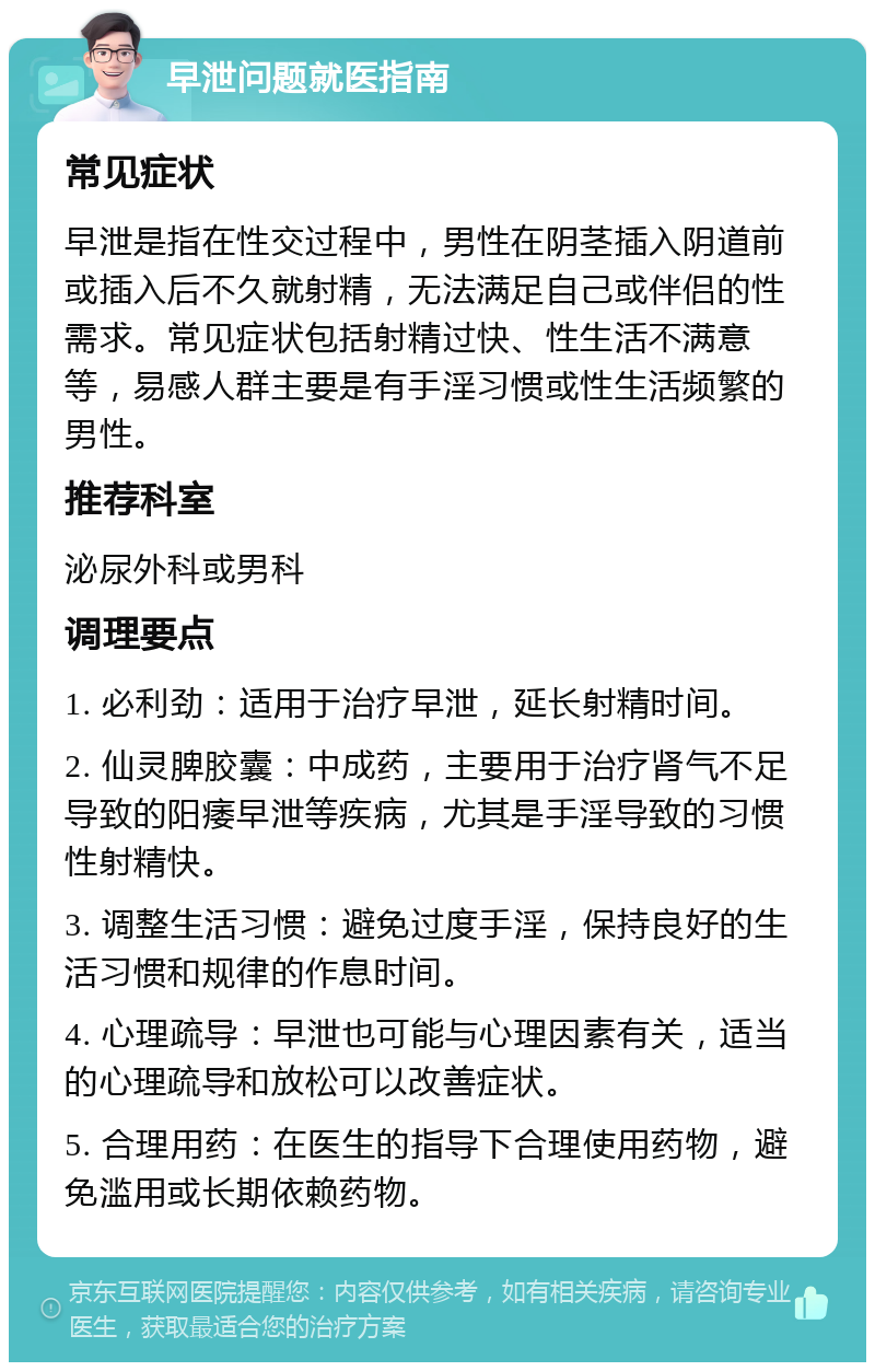 早泄问题就医指南 常见症状 早泄是指在性交过程中，男性在阴茎插入阴道前或插入后不久就射精，无法满足自己或伴侣的性需求。常见症状包括射精过快、性生活不满意等，易感人群主要是有手淫习惯或性生活频繁的男性。 推荐科室 泌尿外科或男科 调理要点 1. 必利劲：适用于治疗早泄，延长射精时间。 2. 仙灵脾胶囊：中成药，主要用于治疗肾气不足导致的阳痿早泄等疾病，尤其是手淫导致的习惯性射精快。 3. 调整生活习惯：避免过度手淫，保持良好的生活习惯和规律的作息时间。 4. 心理疏导：早泄也可能与心理因素有关，适当的心理疏导和放松可以改善症状。 5. 合理用药：在医生的指导下合理使用药物，避免滥用或长期依赖药物。