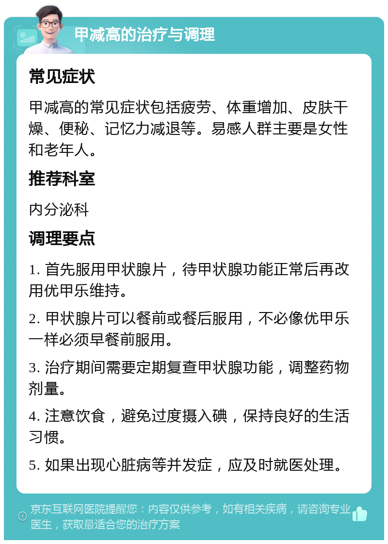 甲减高的治疗与调理 常见症状 甲减高的常见症状包括疲劳、体重增加、皮肤干燥、便秘、记忆力减退等。易感人群主要是女性和老年人。 推荐科室 内分泌科 调理要点 1. 首先服用甲状腺片，待甲状腺功能正常后再改用优甲乐维持。 2. 甲状腺片可以餐前或餐后服用，不必像优甲乐一样必须早餐前服用。 3. 治疗期间需要定期复查甲状腺功能，调整药物剂量。 4. 注意饮食，避免过度摄入碘，保持良好的生活习惯。 5. 如果出现心脏病等并发症，应及时就医处理。