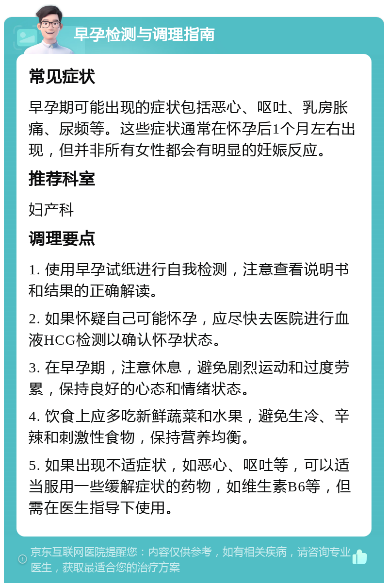 早孕检测与调理指南 常见症状 早孕期可能出现的症状包括恶心、呕吐、乳房胀痛、尿频等。这些症状通常在怀孕后1个月左右出现，但并非所有女性都会有明显的妊娠反应。 推荐科室 妇产科 调理要点 1. 使用早孕试纸进行自我检测，注意查看说明书和结果的正确解读。 2. 如果怀疑自己可能怀孕，应尽快去医院进行血液HCG检测以确认怀孕状态。 3. 在早孕期，注意休息，避免剧烈运动和过度劳累，保持良好的心态和情绪状态。 4. 饮食上应多吃新鲜蔬菜和水果，避免生冷、辛辣和刺激性食物，保持营养均衡。 5. 如果出现不适症状，如恶心、呕吐等，可以适当服用一些缓解症状的药物，如维生素B6等，但需在医生指导下使用。