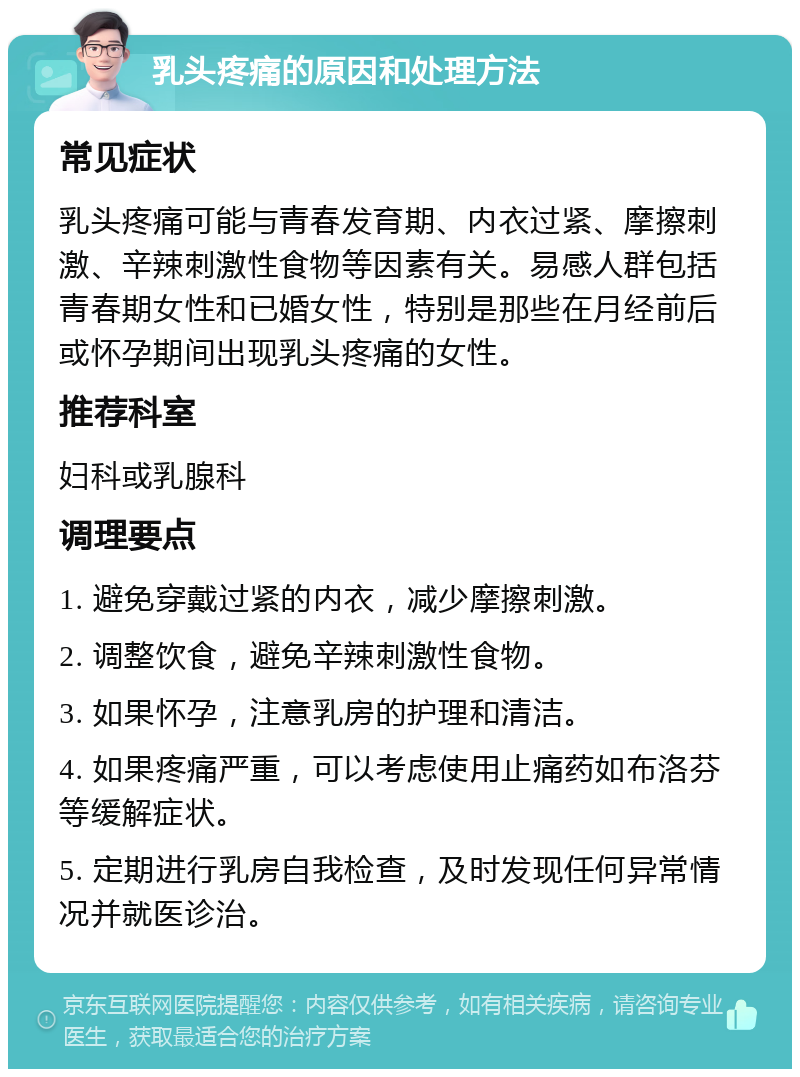 乳头疼痛的原因和处理方法 常见症状 乳头疼痛可能与青春发育期、内衣过紧、摩擦刺激、辛辣刺激性食物等因素有关。易感人群包括青春期女性和已婚女性，特别是那些在月经前后或怀孕期间出现乳头疼痛的女性。 推荐科室 妇科或乳腺科 调理要点 1. 避免穿戴过紧的内衣，减少摩擦刺激。 2. 调整饮食，避免辛辣刺激性食物。 3. 如果怀孕，注意乳房的护理和清洁。 4. 如果疼痛严重，可以考虑使用止痛药如布洛芬等缓解症状。 5. 定期进行乳房自我检查，及时发现任何异常情况并就医诊治。