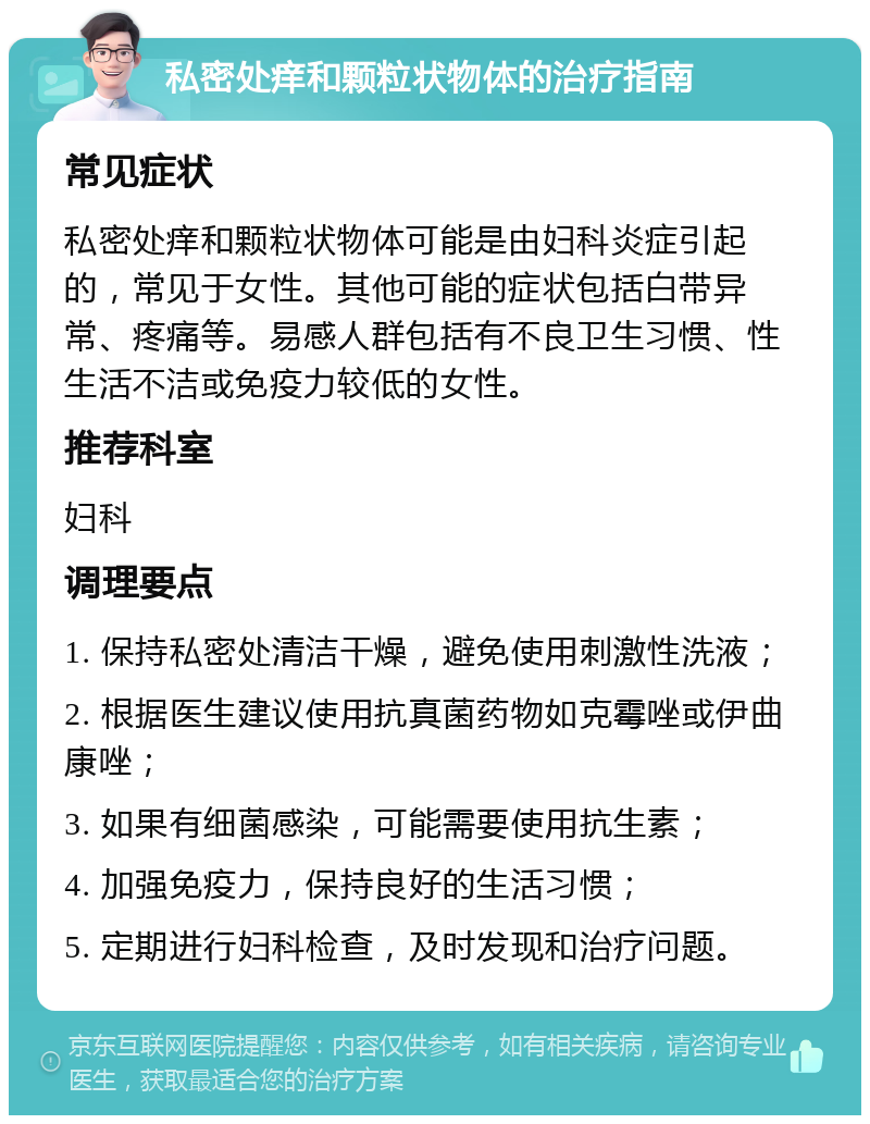 私密处痒和颗粒状物体的治疗指南 常见症状 私密处痒和颗粒状物体可能是由妇科炎症引起的，常见于女性。其他可能的症状包括白带异常、疼痛等。易感人群包括有不良卫生习惯、性生活不洁或免疫力较低的女性。 推荐科室 妇科 调理要点 1. 保持私密处清洁干燥，避免使用刺激性洗液； 2. 根据医生建议使用抗真菌药物如克霉唑或伊曲康唑； 3. 如果有细菌感染，可能需要使用抗生素； 4. 加强免疫力，保持良好的生活习惯； 5. 定期进行妇科检查，及时发现和治疗问题。