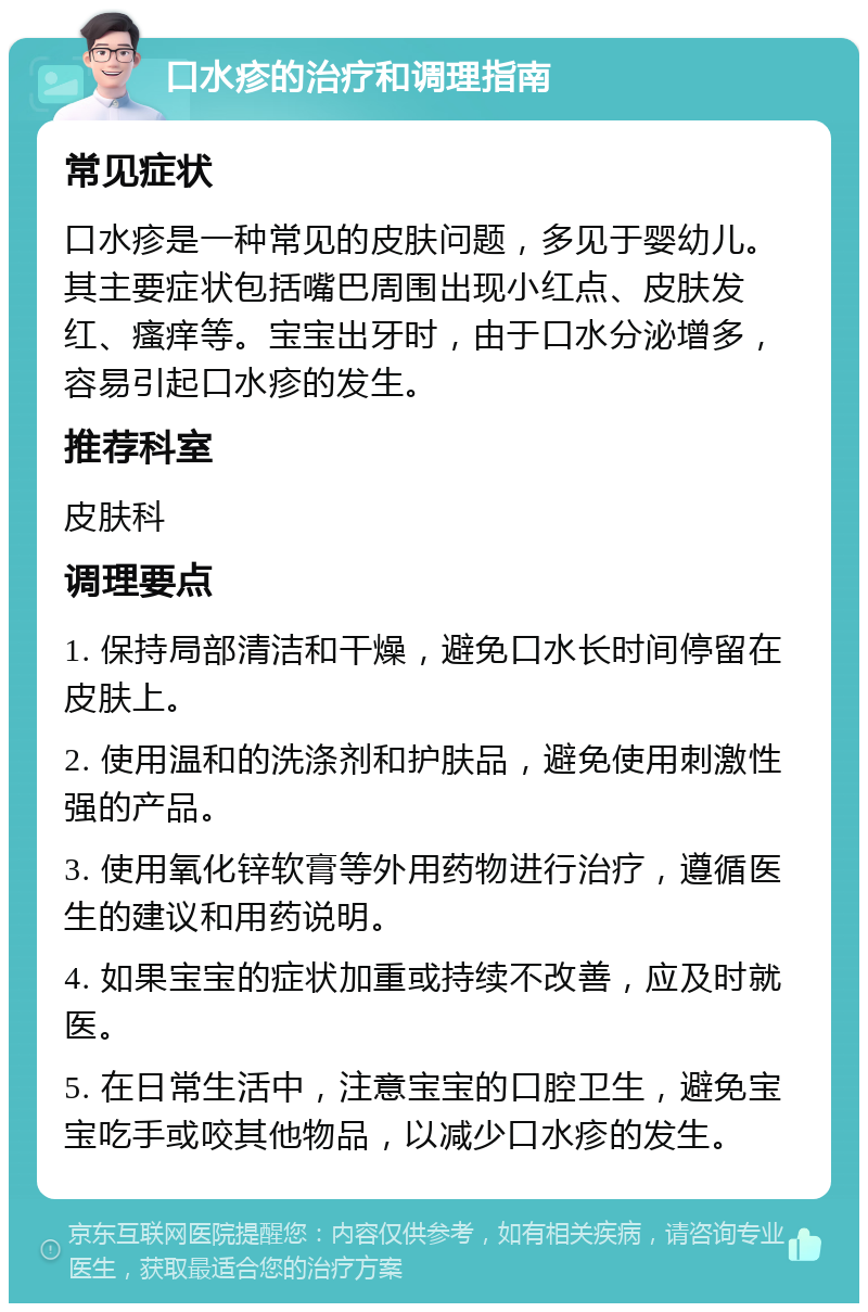 口水疹的治疗和调理指南 常见症状 口水疹是一种常见的皮肤问题，多见于婴幼儿。其主要症状包括嘴巴周围出现小红点、皮肤发红、瘙痒等。宝宝出牙时，由于口水分泌增多，容易引起口水疹的发生。 推荐科室 皮肤科 调理要点 1. 保持局部清洁和干燥，避免口水长时间停留在皮肤上。 2. 使用温和的洗涤剂和护肤品，避免使用刺激性强的产品。 3. 使用氧化锌软膏等外用药物进行治疗，遵循医生的建议和用药说明。 4. 如果宝宝的症状加重或持续不改善，应及时就医。 5. 在日常生活中，注意宝宝的口腔卫生，避免宝宝吃手或咬其他物品，以减少口水疹的发生。