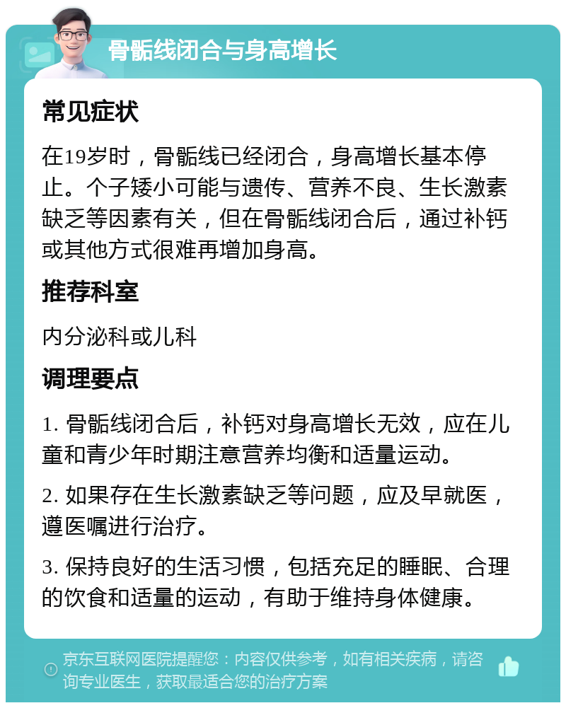 骨骺线闭合与身高增长 常见症状 在19岁时，骨骺线已经闭合，身高增长基本停止。个子矮小可能与遗传、营养不良、生长激素缺乏等因素有关，但在骨骺线闭合后，通过补钙或其他方式很难再增加身高。 推荐科室 内分泌科或儿科 调理要点 1. 骨骺线闭合后，补钙对身高增长无效，应在儿童和青少年时期注意营养均衡和适量运动。 2. 如果存在生长激素缺乏等问题，应及早就医，遵医嘱进行治疗。 3. 保持良好的生活习惯，包括充足的睡眠、合理的饮食和适量的运动，有助于维持身体健康。