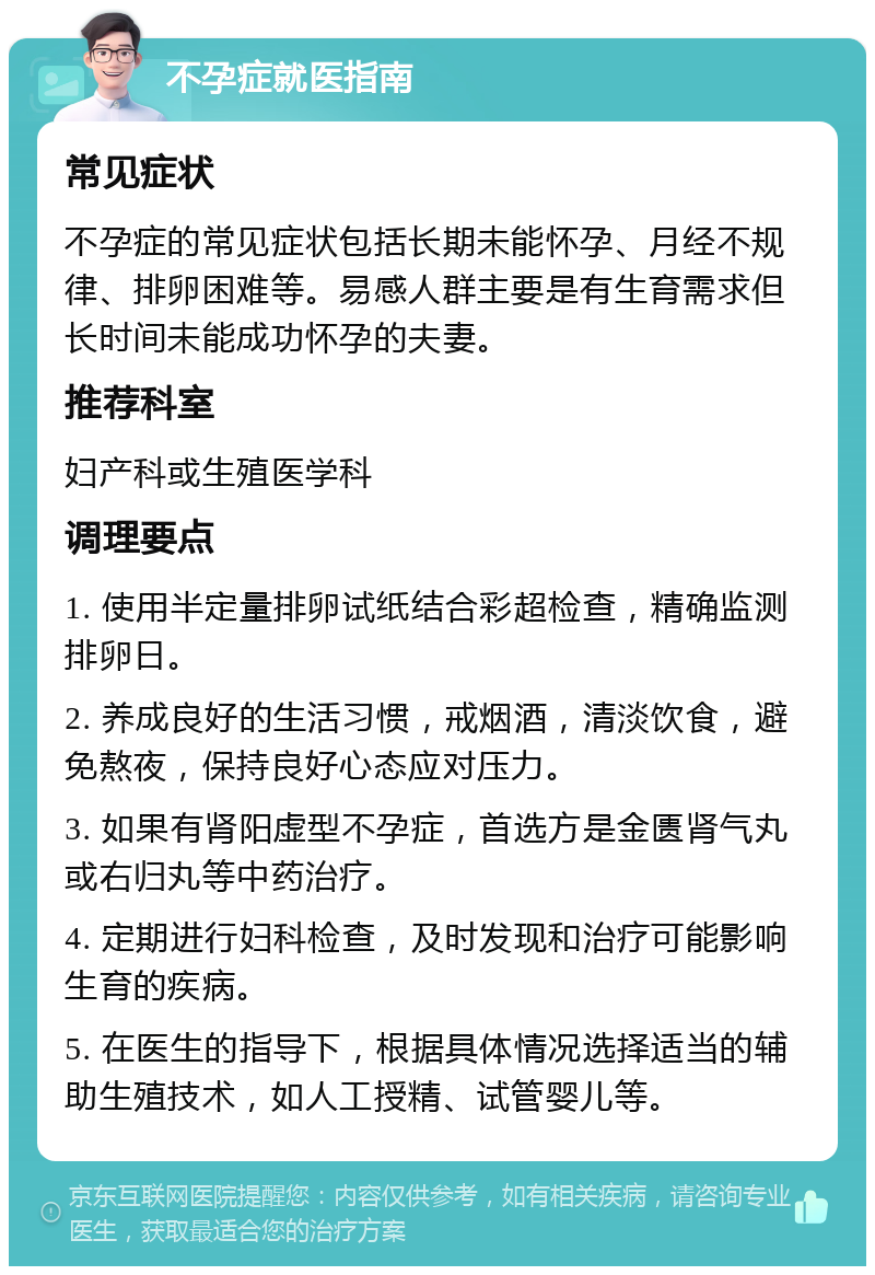 不孕症就医指南 常见症状 不孕症的常见症状包括长期未能怀孕、月经不规律、排卵困难等。易感人群主要是有生育需求但长时间未能成功怀孕的夫妻。 推荐科室 妇产科或生殖医学科 调理要点 1. 使用半定量排卵试纸结合彩超检查，精确监测排卵日。 2. 养成良好的生活习惯，戒烟酒，清淡饮食，避免熬夜，保持良好心态应对压力。 3. 如果有肾阳虚型不孕症，首选方是金匮肾气丸或右归丸等中药治疗。 4. 定期进行妇科检查，及时发现和治疗可能影响生育的疾病。 5. 在医生的指导下，根据具体情况选择适当的辅助生殖技术，如人工授精、试管婴儿等。