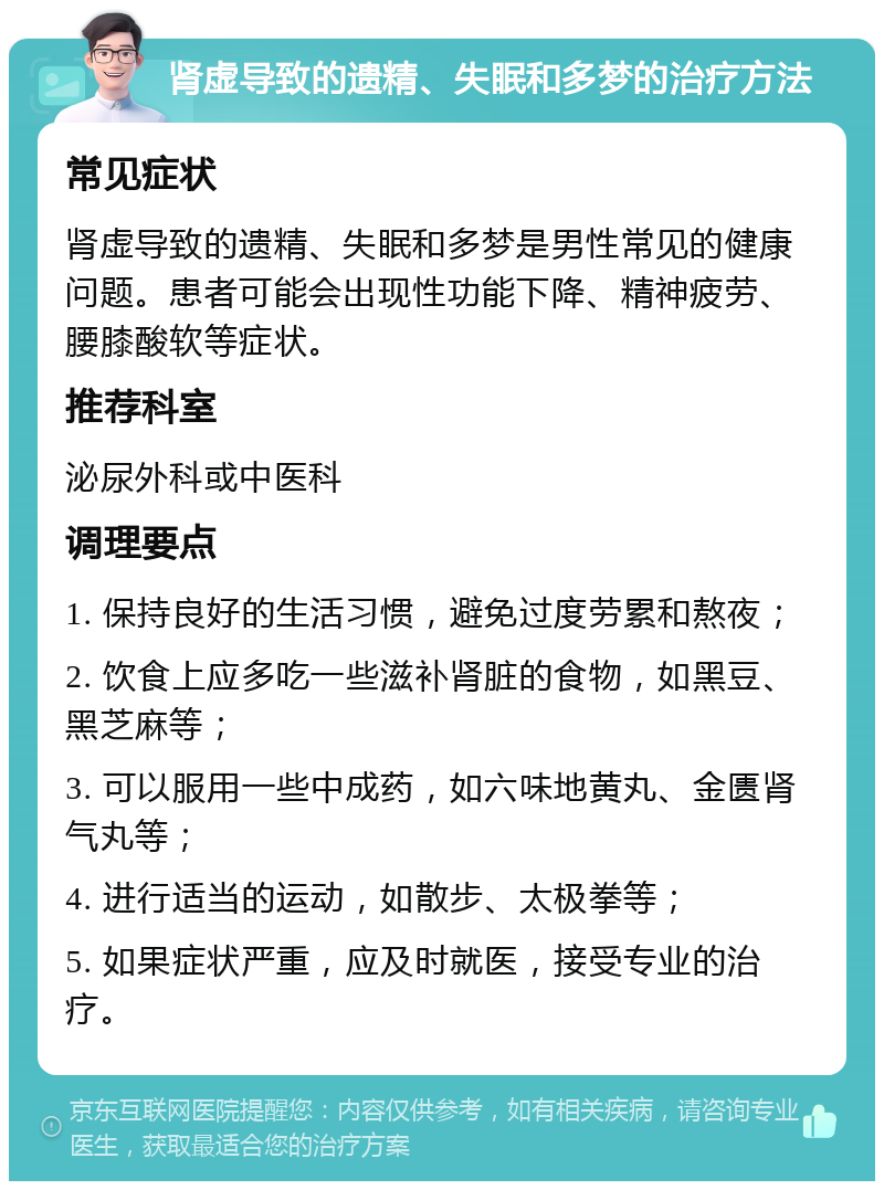 肾虚导致的遗精、失眠和多梦的治疗方法 常见症状 肾虚导致的遗精、失眠和多梦是男性常见的健康问题。患者可能会出现性功能下降、精神疲劳、腰膝酸软等症状。 推荐科室 泌尿外科或中医科 调理要点 1. 保持良好的生活习惯，避免过度劳累和熬夜； 2. 饮食上应多吃一些滋补肾脏的食物，如黑豆、黑芝麻等； 3. 可以服用一些中成药，如六味地黄丸、金匮肾气丸等； 4. 进行适当的运动，如散步、太极拳等； 5. 如果症状严重，应及时就医，接受专业的治疗。