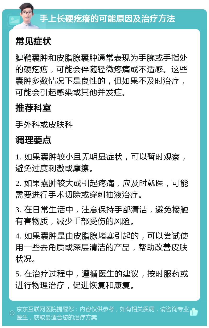 手上长硬疙瘩的可能原因及治疗方法 常见症状 腱鞘囊肿和皮脂腺囊肿通常表现为手腕或手指处的硬疙瘩，可能会伴随轻微疼痛或不适感。这些囊肿多数情况下是良性的，但如果不及时治疗，可能会引起感染或其他并发症。 推荐科室 手外科或皮肤科 调理要点 1. 如果囊肿较小且无明显症状，可以暂时观察，避免过度刺激或摩擦。 2. 如果囊肿较大或引起疼痛，应及时就医，可能需要进行手术切除或穿刺抽液治疗。 3. 在日常生活中，注意保持手部清洁，避免接触有害物质，减少手部受伤的风险。 4. 如果囊肿是由皮脂腺堵塞引起的，可以尝试使用一些去角质或深层清洁的产品，帮助改善皮肤状况。 5. 在治疗过程中，遵循医生的建议，按时服药或进行物理治疗，促进恢复和康复。