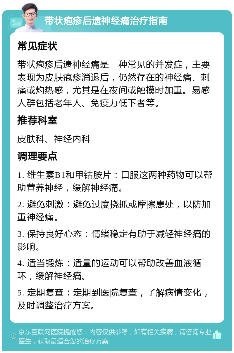 带状疱疹后遗神经痛治疗指南 常见症状 带状疱疹后遗神经痛是一种常见的并发症，主要表现为皮肤疱疹消退后，仍然存在的神经痛、刺痛或灼热感，尤其是在夜间或触摸时加重。易感人群包括老年人、免疫力低下者等。 推荐科室 皮肤科、神经内科 调理要点 1. 维生素B1和甲钴胺片：口服这两种药物可以帮助营养神经，缓解神经痛。 2. 避免刺激：避免过度挠抓或摩擦患处，以防加重神经痛。 3. 保持良好心态：情绪稳定有助于减轻神经痛的影响。 4. 适当锻炼：适量的运动可以帮助改善血液循环，缓解神经痛。 5. 定期复查：定期到医院复查，了解病情变化，及时调整治疗方案。