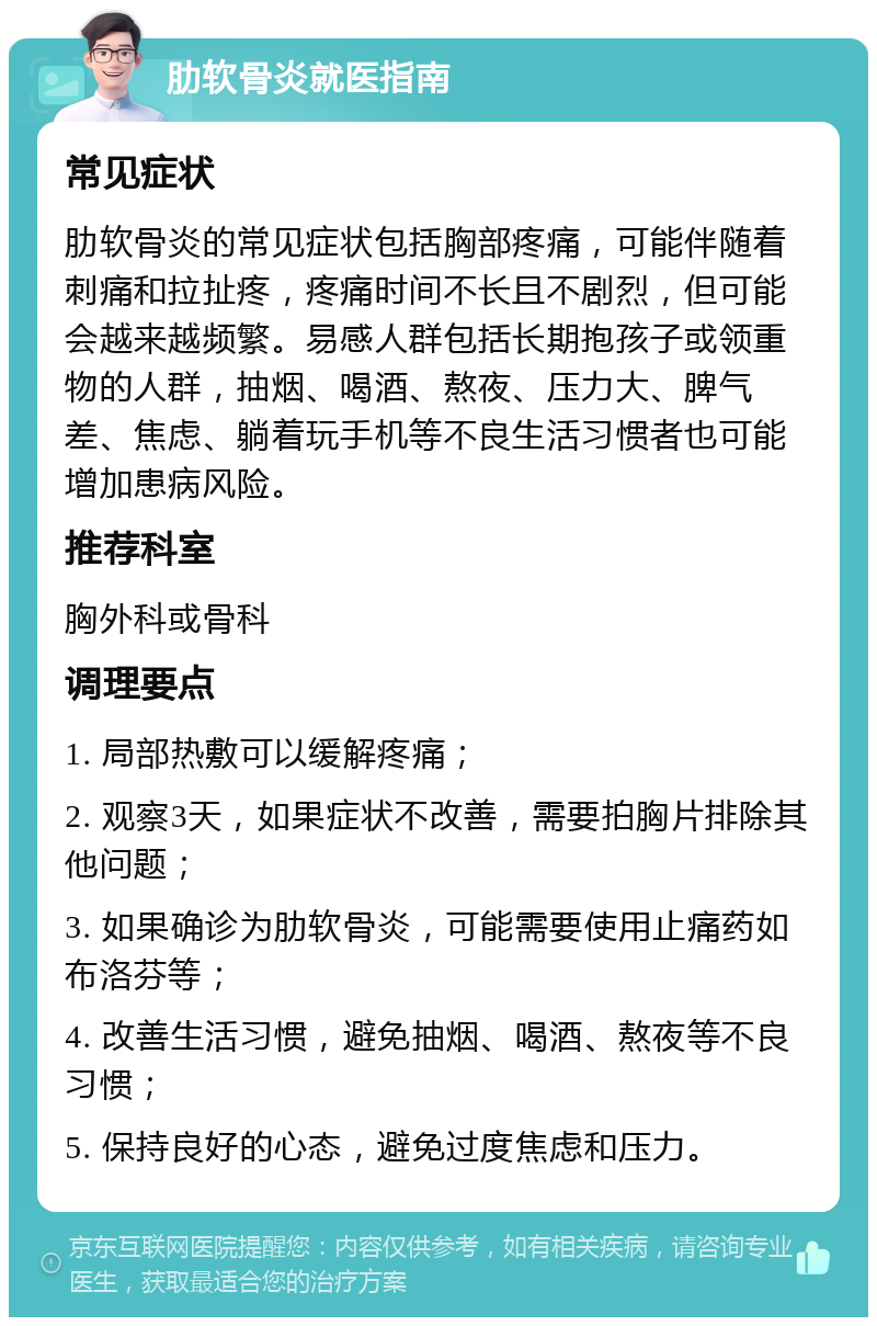 肋软骨炎就医指南 常见症状 肋软骨炎的常见症状包括胸部疼痛，可能伴随着刺痛和拉扯疼，疼痛时间不长且不剧烈，但可能会越来越频繁。易感人群包括长期抱孩子或领重物的人群，抽烟、喝酒、熬夜、压力大、脾气差、焦虑、躺着玩手机等不良生活习惯者也可能增加患病风险。 推荐科室 胸外科或骨科 调理要点 1. 局部热敷可以缓解疼痛； 2. 观察3天，如果症状不改善，需要拍胸片排除其他问题； 3. 如果确诊为肋软骨炎，可能需要使用止痛药如布洛芬等； 4. 改善生活习惯，避免抽烟、喝酒、熬夜等不良习惯； 5. 保持良好的心态，避免过度焦虑和压力。