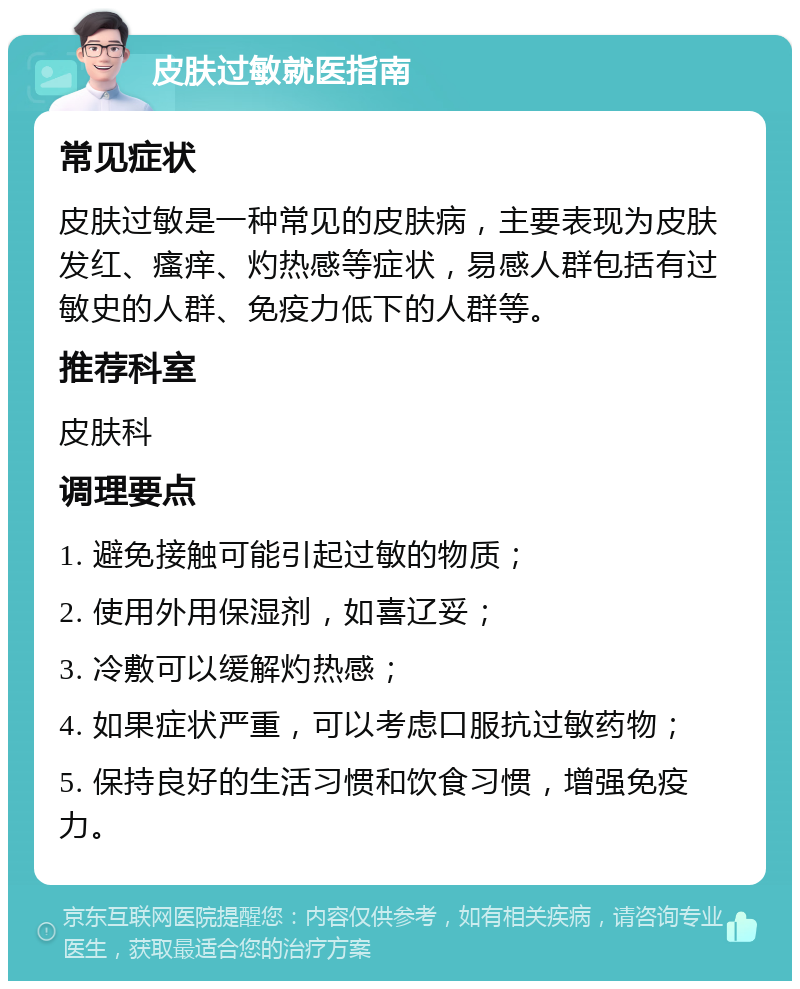 皮肤过敏就医指南 常见症状 皮肤过敏是一种常见的皮肤病，主要表现为皮肤发红、瘙痒、灼热感等症状，易感人群包括有过敏史的人群、免疫力低下的人群等。 推荐科室 皮肤科 调理要点 1. 避免接触可能引起过敏的物质； 2. 使用外用保湿剂，如喜辽妥； 3. 冷敷可以缓解灼热感； 4. 如果症状严重，可以考虑口服抗过敏药物； 5. 保持良好的生活习惯和饮食习惯，增强免疫力。