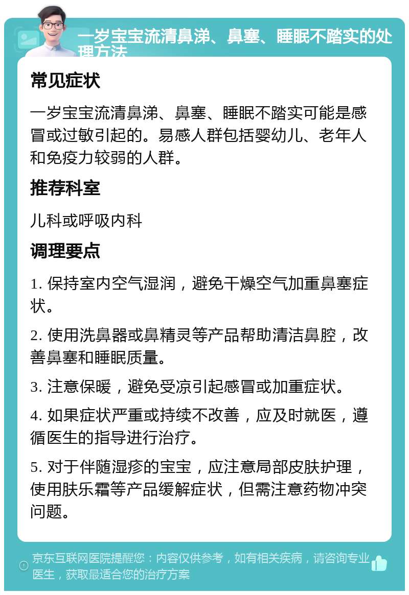 一岁宝宝流清鼻涕、鼻塞、睡眠不踏实的处理方法 常见症状 一岁宝宝流清鼻涕、鼻塞、睡眠不踏实可能是感冒或过敏引起的。易感人群包括婴幼儿、老年人和免疫力较弱的人群。 推荐科室 儿科或呼吸内科 调理要点 1. 保持室内空气湿润，避免干燥空气加重鼻塞症状。 2. 使用洗鼻器或鼻精灵等产品帮助清洁鼻腔，改善鼻塞和睡眠质量。 3. 注意保暖，避免受凉引起感冒或加重症状。 4. 如果症状严重或持续不改善，应及时就医，遵循医生的指导进行治疗。 5. 对于伴随湿疹的宝宝，应注意局部皮肤护理，使用肤乐霜等产品缓解症状，但需注意药物冲突问题。