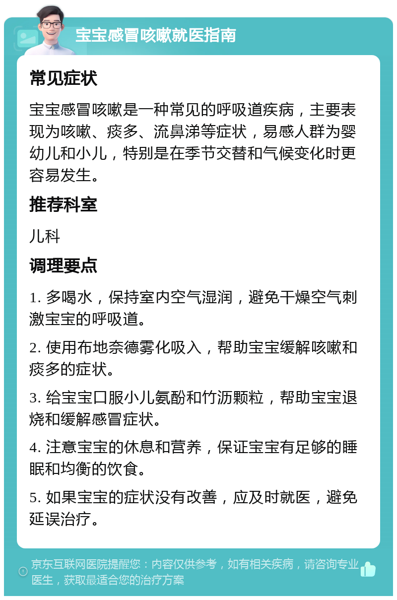 宝宝感冒咳嗽就医指南 常见症状 宝宝感冒咳嗽是一种常见的呼吸道疾病，主要表现为咳嗽、痰多、流鼻涕等症状，易感人群为婴幼儿和小儿，特别是在季节交替和气候变化时更容易发生。 推荐科室 儿科 调理要点 1. 多喝水，保持室内空气湿润，避免干燥空气刺激宝宝的呼吸道。 2. 使用布地奈德雾化吸入，帮助宝宝缓解咳嗽和痰多的症状。 3. 给宝宝口服小儿氨酚和竹沥颗粒，帮助宝宝退烧和缓解感冒症状。 4. 注意宝宝的休息和营养，保证宝宝有足够的睡眠和均衡的饮食。 5. 如果宝宝的症状没有改善，应及时就医，避免延误治疗。