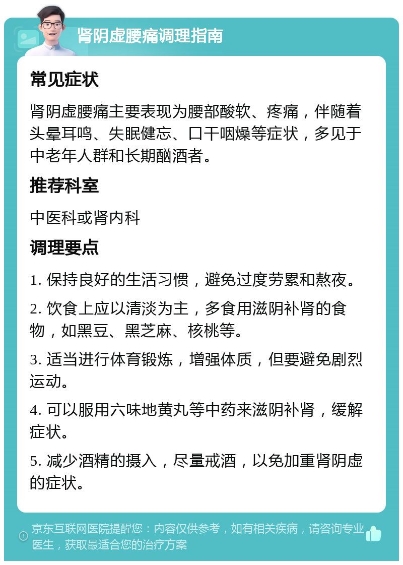 肾阴虚腰痛调理指南 常见症状 肾阴虚腰痛主要表现为腰部酸软、疼痛，伴随着头晕耳鸣、失眠健忘、口干咽燥等症状，多见于中老年人群和长期酗酒者。 推荐科室 中医科或肾内科 调理要点 1. 保持良好的生活习惯，避免过度劳累和熬夜。 2. 饮食上应以清淡为主，多食用滋阴补肾的食物，如黑豆、黑芝麻、核桃等。 3. 适当进行体育锻炼，增强体质，但要避免剧烈运动。 4. 可以服用六味地黄丸等中药来滋阴补肾，缓解症状。 5. 减少酒精的摄入，尽量戒酒，以免加重肾阴虚的症状。