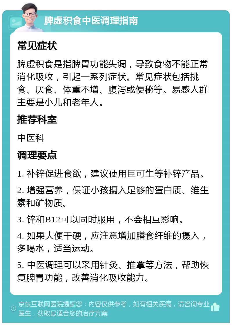 脾虚积食中医调理指南 常见症状 脾虚积食是指脾胃功能失调，导致食物不能正常消化吸收，引起一系列症状。常见症状包括挑食、厌食、体重不增、腹泻或便秘等。易感人群主要是小儿和老年人。 推荐科室 中医科 调理要点 1. 补锌促进食欲，建议使用巨可生等补锌产品。 2. 增强营养，保证小孩摄入足够的蛋白质、维生素和矿物质。 3. 锌和B12可以同时服用，不会相互影响。 4. 如果大便干硬，应注意增加膳食纤维的摄入，多喝水，适当运动。 5. 中医调理可以采用针灸、推拿等方法，帮助恢复脾胃功能，改善消化吸收能力。