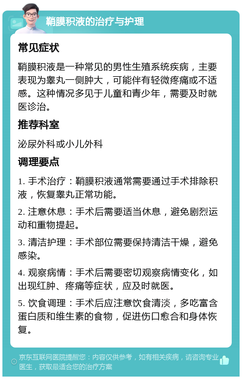 鞘膜积液的治疗与护理 常见症状 鞘膜积液是一种常见的男性生殖系统疾病，主要表现为睾丸一侧肿大，可能伴有轻微疼痛或不适感。这种情况多见于儿童和青少年，需要及时就医诊治。 推荐科室 泌尿外科或小儿外科 调理要点 1. 手术治疗：鞘膜积液通常需要通过手术排除积液，恢复睾丸正常功能。 2. 注意休息：手术后需要适当休息，避免剧烈运动和重物提起。 3. 清洁护理：手术部位需要保持清洁干燥，避免感染。 4. 观察病情：手术后需要密切观察病情变化，如出现红肿、疼痛等症状，应及时就医。 5. 饮食调理：手术后应注意饮食清淡，多吃富含蛋白质和维生素的食物，促进伤口愈合和身体恢复。