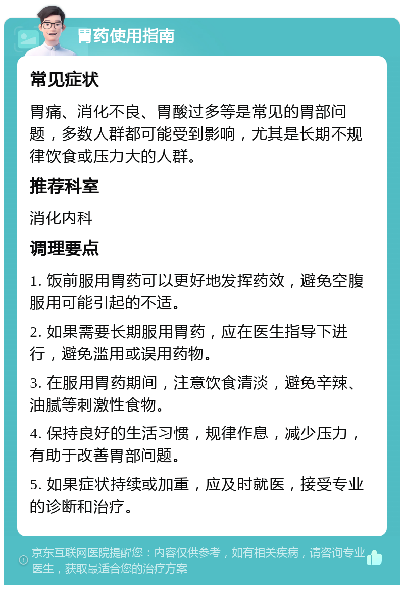 胃药使用指南 常见症状 胃痛、消化不良、胃酸过多等是常见的胃部问题，多数人群都可能受到影响，尤其是长期不规律饮食或压力大的人群。 推荐科室 消化内科 调理要点 1. 饭前服用胃药可以更好地发挥药效，避免空腹服用可能引起的不适。 2. 如果需要长期服用胃药，应在医生指导下进行，避免滥用或误用药物。 3. 在服用胃药期间，注意饮食清淡，避免辛辣、油腻等刺激性食物。 4. 保持良好的生活习惯，规律作息，减少压力，有助于改善胃部问题。 5. 如果症状持续或加重，应及时就医，接受专业的诊断和治疗。