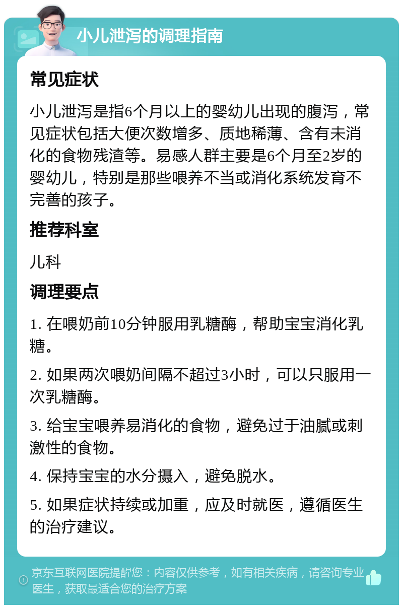 小儿泄泻的调理指南 常见症状 小儿泄泻是指6个月以上的婴幼儿出现的腹泻，常见症状包括大便次数增多、质地稀薄、含有未消化的食物残渣等。易感人群主要是6个月至2岁的婴幼儿，特别是那些喂养不当或消化系统发育不完善的孩子。 推荐科室 儿科 调理要点 1. 在喂奶前10分钟服用乳糖酶，帮助宝宝消化乳糖。 2. 如果两次喂奶间隔不超过3小时，可以只服用一次乳糖酶。 3. 给宝宝喂养易消化的食物，避免过于油腻或刺激性的食物。 4. 保持宝宝的水分摄入，避免脱水。 5. 如果症状持续或加重，应及时就医，遵循医生的治疗建议。