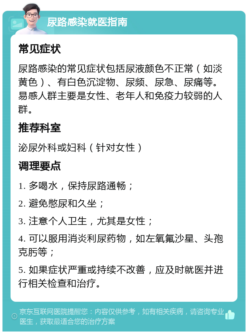 尿路感染就医指南 常见症状 尿路感染的常见症状包括尿液颜色不正常（如淡黄色）、有白色沉淀物、尿频、尿急、尿痛等。易感人群主要是女性、老年人和免疫力较弱的人群。 推荐科室 泌尿外科或妇科（针对女性） 调理要点 1. 多喝水，保持尿路通畅； 2. 避免憋尿和久坐； 3. 注意个人卫生，尤其是女性； 4. 可以服用消炎利尿药物，如左氧氟沙星、头孢克肟等； 5. 如果症状严重或持续不改善，应及时就医并进行相关检查和治疗。