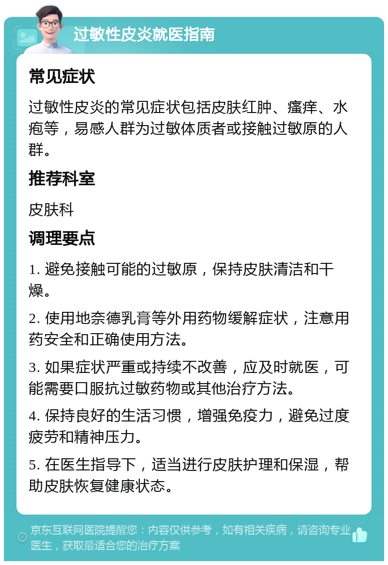 过敏性皮炎就医指南 常见症状 过敏性皮炎的常见症状包括皮肤红肿、瘙痒、水疱等，易感人群为过敏体质者或接触过敏原的人群。 推荐科室 皮肤科 调理要点 1. 避免接触可能的过敏原，保持皮肤清洁和干燥。 2. 使用地奈德乳膏等外用药物缓解症状，注意用药安全和正确使用方法。 3. 如果症状严重或持续不改善，应及时就医，可能需要口服抗过敏药物或其他治疗方法。 4. 保持良好的生活习惯，增强免疫力，避免过度疲劳和精神压力。 5. 在医生指导下，适当进行皮肤护理和保湿，帮助皮肤恢复健康状态。