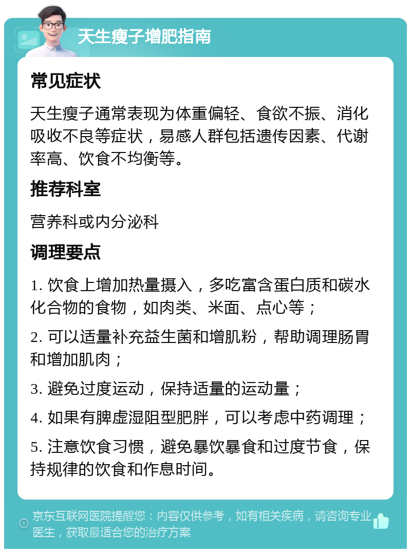 天生瘦子增肥指南 常见症状 天生瘦子通常表现为体重偏轻、食欲不振、消化吸收不良等症状，易感人群包括遗传因素、代谢率高、饮食不均衡等。 推荐科室 营养科或内分泌科 调理要点 1. 饮食上增加热量摄入，多吃富含蛋白质和碳水化合物的食物，如肉类、米面、点心等； 2. 可以适量补充益生菌和增肌粉，帮助调理肠胃和增加肌肉； 3. 避免过度运动，保持适量的运动量； 4. 如果有脾虚湿阻型肥胖，可以考虑中药调理； 5. 注意饮食习惯，避免暴饮暴食和过度节食，保持规律的饮食和作息时间。