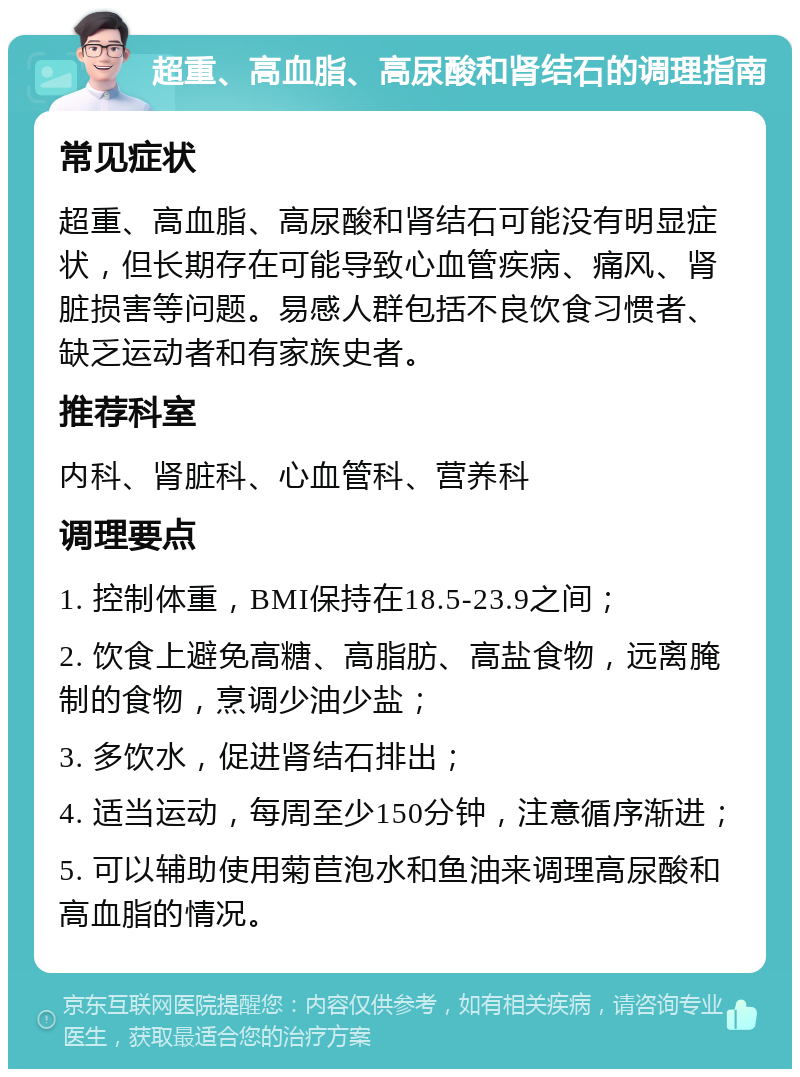 超重、高血脂、高尿酸和肾结石的调理指南 常见症状 超重、高血脂、高尿酸和肾结石可能没有明显症状，但长期存在可能导致心血管疾病、痛风、肾脏损害等问题。易感人群包括不良饮食习惯者、缺乏运动者和有家族史者。 推荐科室 内科、肾脏科、心血管科、营养科 调理要点 1. 控制体重，BMI保持在18.5-23.9之间； 2. 饮食上避免高糖、高脂肪、高盐食物，远离腌制的食物，烹调少油少盐； 3. 多饮水，促进肾结石排出； 4. 适当运动，每周至少150分钟，注意循序渐进； 5. 可以辅助使用菊苣泡水和鱼油来调理高尿酸和高血脂的情况。