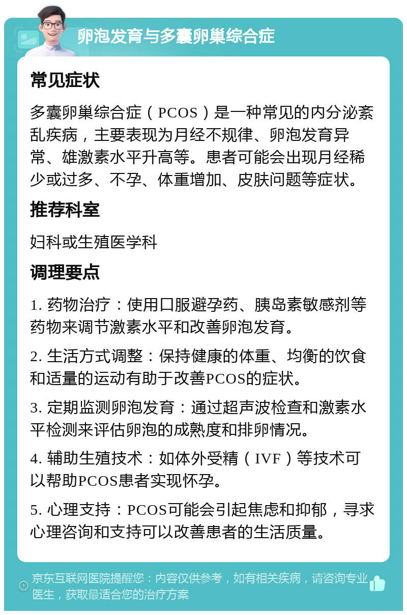 卵泡发育与多囊卵巢综合症 常见症状 多囊卵巢综合症（PCOS）是一种常见的内分泌紊乱疾病，主要表现为月经不规律、卵泡发育异常、雄激素水平升高等。患者可能会出现月经稀少或过多、不孕、体重增加、皮肤问题等症状。 推荐科室 妇科或生殖医学科 调理要点 1. 药物治疗：使用口服避孕药、胰岛素敏感剂等药物来调节激素水平和改善卵泡发育。 2. 生活方式调整：保持健康的体重、均衡的饮食和适量的运动有助于改善PCOS的症状。 3. 定期监测卵泡发育：通过超声波检查和激素水平检测来评估卵泡的成熟度和排卵情况。 4. 辅助生殖技术：如体外受精（IVF）等技术可以帮助PCOS患者实现怀孕。 5. 心理支持：PCOS可能会引起焦虑和抑郁，寻求心理咨询和支持可以改善患者的生活质量。