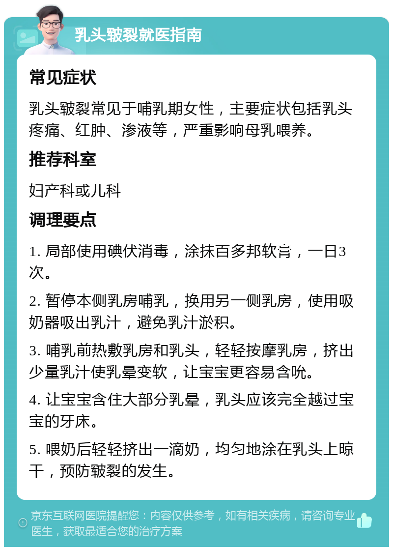 乳头皲裂就医指南 常见症状 乳头皲裂常见于哺乳期女性，主要症状包括乳头疼痛、红肿、渗液等，严重影响母乳喂养。 推荐科室 妇产科或儿科 调理要点 1. 局部使用碘伏消毒，涂抹百多邦软膏，一日3次。 2. 暂停本侧乳房哺乳，换用另一侧乳房，使用吸奶器吸出乳汁，避免乳汁淤积。 3. 哺乳前热敷乳房和乳头，轻轻按摩乳房，挤出少量乳汁使乳晕变软，让宝宝更容易含吮。 4. 让宝宝含住大部分乳晕，乳头应该完全越过宝宝的牙床。 5. 喂奶后轻轻挤出一滴奶，均匀地涂在乳头上晾干，预防皲裂的发生。