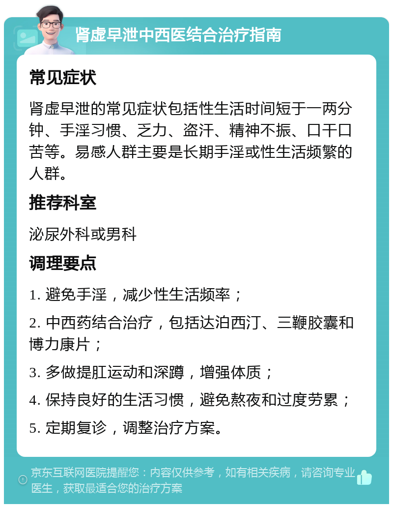 肾虚早泄中西医结合治疗指南 常见症状 肾虚早泄的常见症状包括性生活时间短于一两分钟、手淫习惯、乏力、盗汗、精神不振、口干口苦等。易感人群主要是长期手淫或性生活频繁的人群。 推荐科室 泌尿外科或男科 调理要点 1. 避免手淫，减少性生活频率； 2. 中西药结合治疗，包括达泊西汀、三鞭胶囊和博力康片； 3. 多做提肛运动和深蹲，增强体质； 4. 保持良好的生活习惯，避免熬夜和过度劳累； 5. 定期复诊，调整治疗方案。