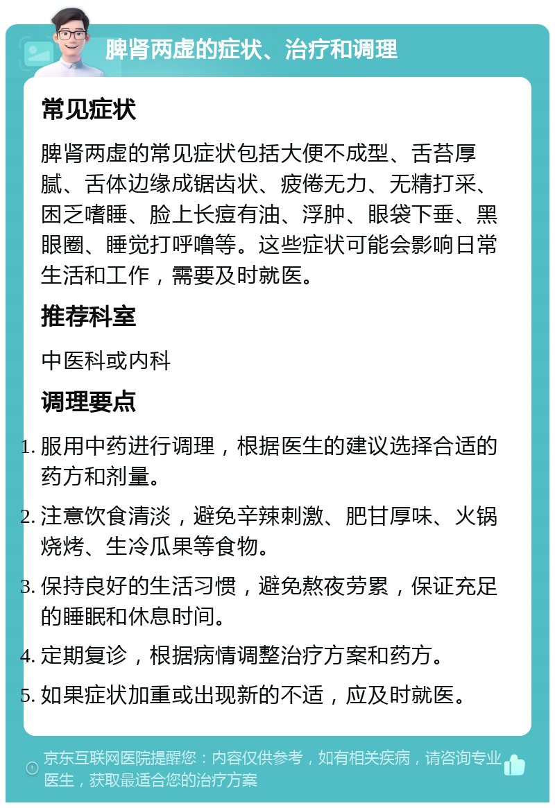 脾肾两虚的症状、治疗和调理 常见症状 脾肾两虚的常见症状包括大便不成型、舌苔厚腻、舌体边缘成锯齿状、疲倦无力、无精打采、困乏嗜睡、脸上长痘有油、浮肿、眼袋下垂、黑眼圈、睡觉打呼噜等。这些症状可能会影响日常生活和工作，需要及时就医。 推荐科室 中医科或内科 调理要点 服用中药进行调理，根据医生的建议选择合适的药方和剂量。 注意饮食清淡，避免辛辣刺激、肥甘厚味、火锅烧烤、生冷瓜果等食物。 保持良好的生活习惯，避免熬夜劳累，保证充足的睡眠和休息时间。 定期复诊，根据病情调整治疗方案和药方。 如果症状加重或出现新的不适，应及时就医。