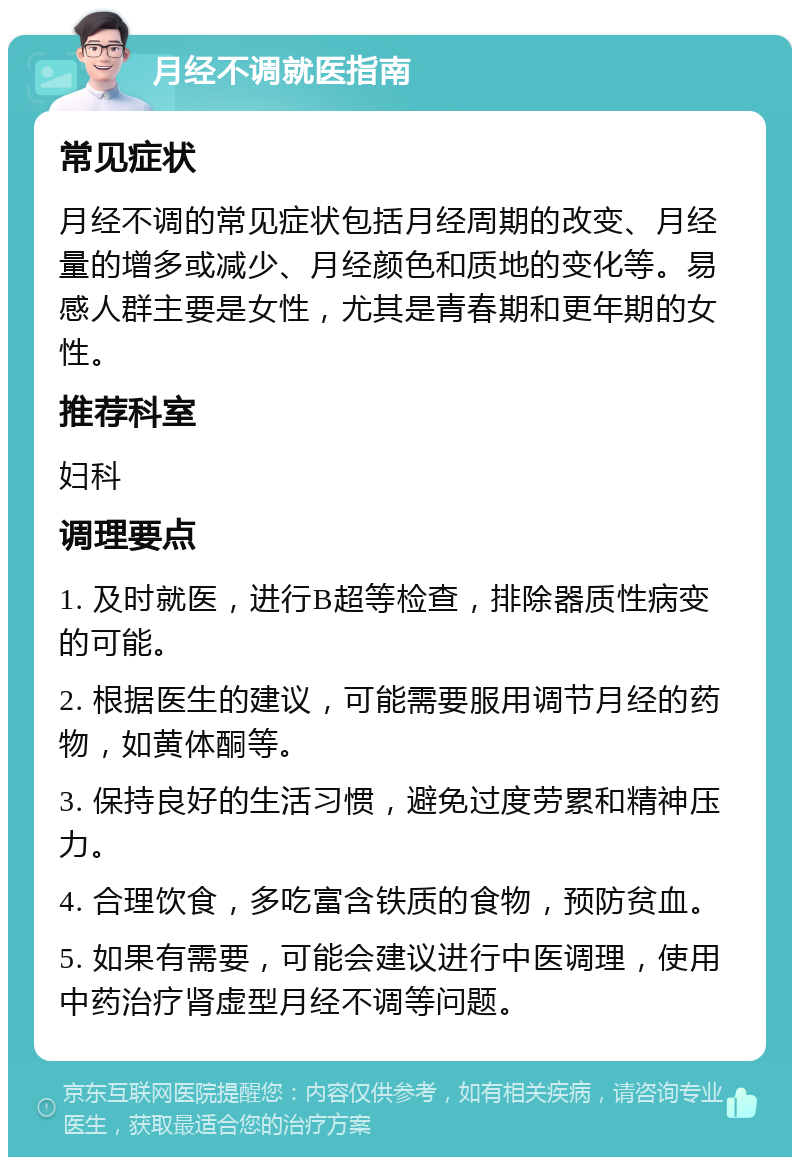 月经不调就医指南 常见症状 月经不调的常见症状包括月经周期的改变、月经量的增多或减少、月经颜色和质地的变化等。易感人群主要是女性，尤其是青春期和更年期的女性。 推荐科室 妇科 调理要点 1. 及时就医，进行B超等检查，排除器质性病变的可能。 2. 根据医生的建议，可能需要服用调节月经的药物，如黄体酮等。 3. 保持良好的生活习惯，避免过度劳累和精神压力。 4. 合理饮食，多吃富含铁质的食物，预防贫血。 5. 如果有需要，可能会建议进行中医调理，使用中药治疗肾虚型月经不调等问题。