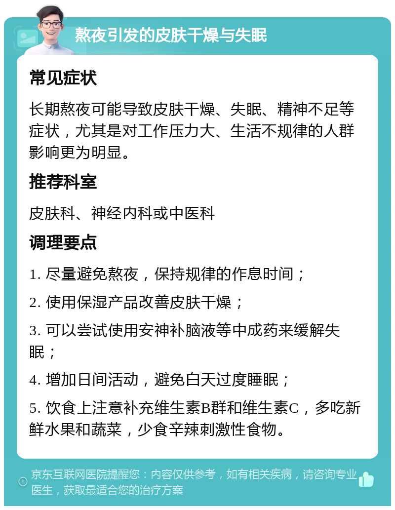 熬夜引发的皮肤干燥与失眠 常见症状 长期熬夜可能导致皮肤干燥、失眠、精神不足等症状，尤其是对工作压力大、生活不规律的人群影响更为明显。 推荐科室 皮肤科、神经内科或中医科 调理要点 1. 尽量避免熬夜，保持规律的作息时间； 2. 使用保湿产品改善皮肤干燥； 3. 可以尝试使用安神补脑液等中成药来缓解失眠； 4. 增加日间活动，避免白天过度睡眠； 5. 饮食上注意补充维生素B群和维生素C，多吃新鲜水果和蔬菜，少食辛辣刺激性食物。