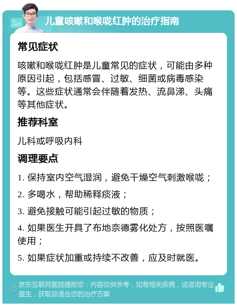 儿童咳嗽和喉咙红肿的治疗指南 常见症状 咳嗽和喉咙红肿是儿童常见的症状，可能由多种原因引起，包括感冒、过敏、细菌或病毒感染等。这些症状通常会伴随着发热、流鼻涕、头痛等其他症状。 推荐科室 儿科或呼吸内科 调理要点 1. 保持室内空气湿润，避免干燥空气刺激喉咙； 2. 多喝水，帮助稀释痰液； 3. 避免接触可能引起过敏的物质； 4. 如果医生开具了布地奈德雾化处方，按照医嘱使用； 5. 如果症状加重或持续不改善，应及时就医。