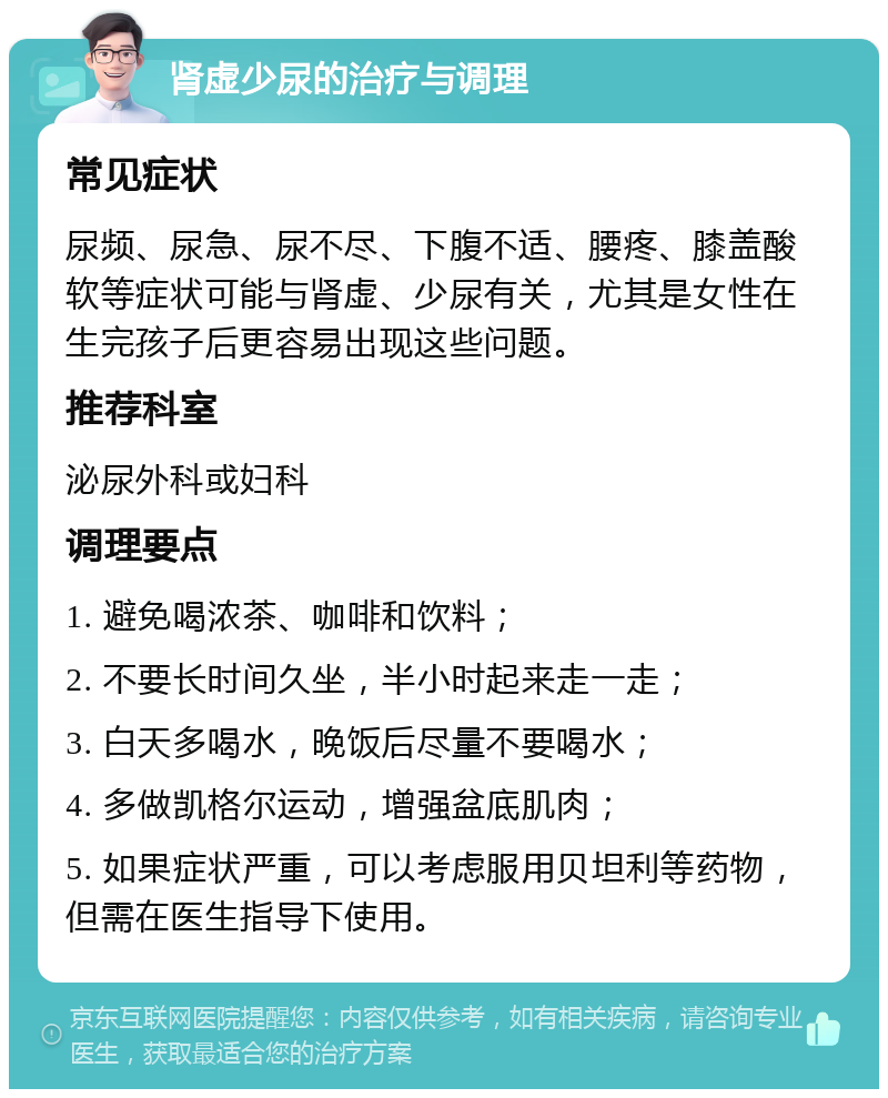 肾虚少尿的治疗与调理 常见症状 尿频、尿急、尿不尽、下腹不适、腰疼、膝盖酸软等症状可能与肾虚、少尿有关，尤其是女性在生完孩子后更容易出现这些问题。 推荐科室 泌尿外科或妇科 调理要点 1. 避免喝浓茶、咖啡和饮料； 2. 不要长时间久坐，半小时起来走一走； 3. 白天多喝水，晚饭后尽量不要喝水； 4. 多做凯格尔运动，增强盆底肌肉； 5. 如果症状严重，可以考虑服用贝坦利等药物，但需在医生指导下使用。