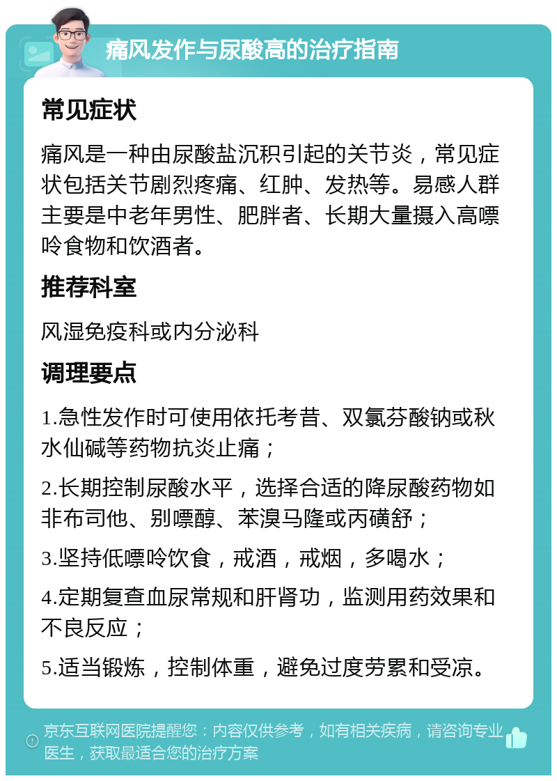 痛风发作与尿酸高的治疗指南 常见症状 痛风是一种由尿酸盐沉积引起的关节炎，常见症状包括关节剧烈疼痛、红肿、发热等。易感人群主要是中老年男性、肥胖者、长期大量摄入高嘌呤食物和饮酒者。 推荐科室 风湿免疫科或内分泌科 调理要点 1.急性发作时可使用依托考昔、双氯芬酸钠或秋水仙碱等药物抗炎止痛； 2.长期控制尿酸水平，选择合适的降尿酸药物如非布司他、别嘌醇、苯溴马隆或丙磺舒； 3.坚持低嘌呤饮食，戒酒，戒烟，多喝水； 4.定期复查血尿常规和肝肾功，监测用药效果和不良反应； 5.适当锻炼，控制体重，避免过度劳累和受凉。