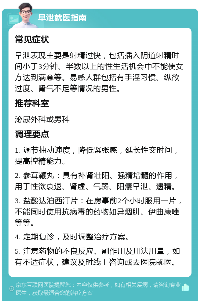 早泄就医指南 常见症状 早泄表现主要是射精过快，包括插入阴道射精时间小于3分钟、半数以上的性生活机会中不能使女方达到满意等。易感人群包括有手淫习惯、纵欲过度、肾气不足等情况的男性。 推荐科室 泌尿外科或男科 调理要点 1. 调节抽动速度，降低紧张感，延长性交时间，提高控精能力。 2. 参茸鞭丸：具有补肾壮阳、强精增髓的作用，用于性欲衰退、肾虚、气弱、阳痿早泄、遗精。 3. 盐酸达泊西汀片：在房事前2个小时服用一片，不能同时使用抗病毒的药物如异烟肼、伊曲康唑等等。 4. 定期复诊，及时调整治疗方案。 5. 注意药物的不良反应、副作用及用法用量，如有不适症状，建议及时线上咨询或去医院就医。