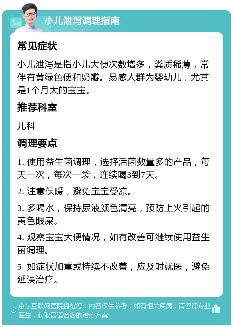 小儿泄泻调理指南 常见症状 小儿泄泻是指小儿大便次数增多，粪质稀薄，常伴有黄绿色便和奶瓣。易感人群为婴幼儿，尤其是1个月大的宝宝。 推荐科室 儿科 调理要点 1. 使用益生菌调理，选择活菌数量多的产品，每天一次，每次一袋，连续喝3到7天。 2. 注意保暖，避免宝宝受凉。 3. 多喝水，保持尿液颜色清亮，预防上火引起的黄色眼屎。 4. 观察宝宝大便情况，如有改善可继续使用益生菌调理。 5. 如症状加重或持续不改善，应及时就医，避免延误治疗。